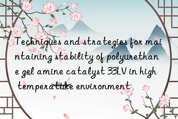 techniques and strategies for maintaining stability of polyurethane gel amine catalyst 33lv in high temperature environment