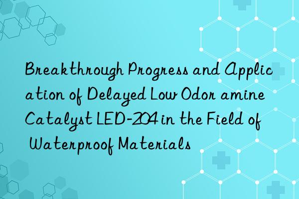 breakthrough progress and application of delayed low odor amine catalyst led-204 in the field of waterproof materials