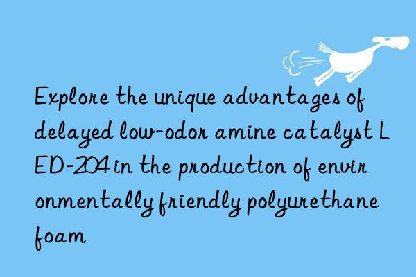 explore the unique advantages of delayed low-odor amine catalyst led-204 in the production of environmentally friendly polyurethane foam