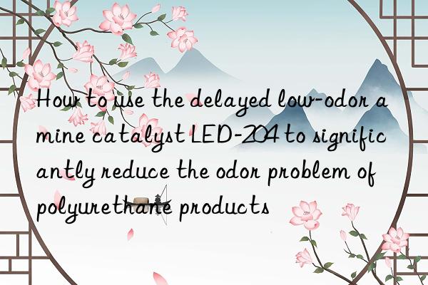 how to use the delayed low-odor amine catalyst led-204 to significantly reduce the odor problem of polyurethane products