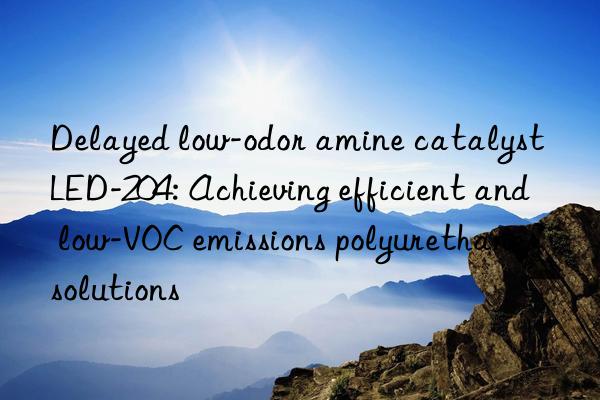 delayed low-odor amine catalyst led-204: achieving efficient and low-voc emissions polyurethane solutions