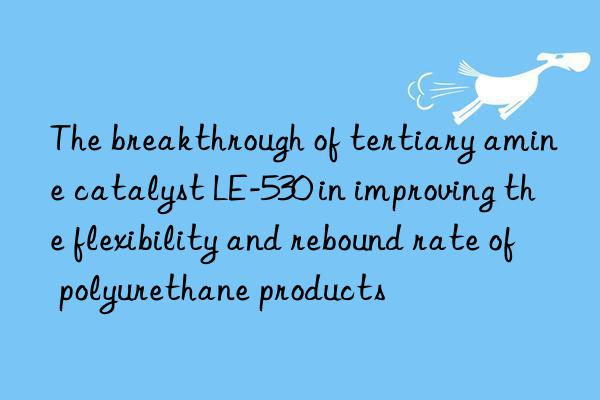the breakthrough of tertiary amine catalyst le-530 in improving the flexibility and rebound rate of polyurethane products
