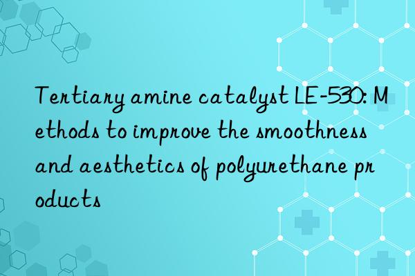 tertiary amine catalyst le-530: methods to improve the smoothness and aesthetics of polyurethane products