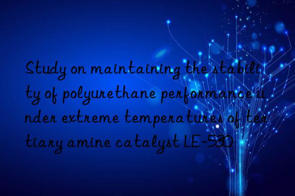 study on maintaining the stability of polyurethane performance under extreme temperatures of tertiary amine catalyst le-530