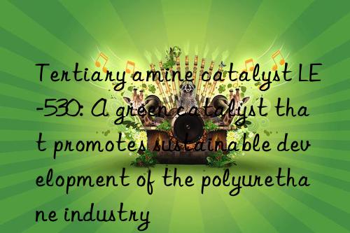 tertiary amine catalyst le-530: a green catalyst that promotes sustainable development of the polyurethane industry