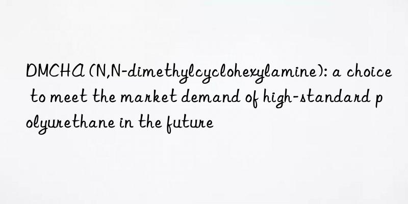 DMCHA (N,N-dimethylcyclohexylamine): a choice to meet the market demand of high-standard polyurethane in the future
