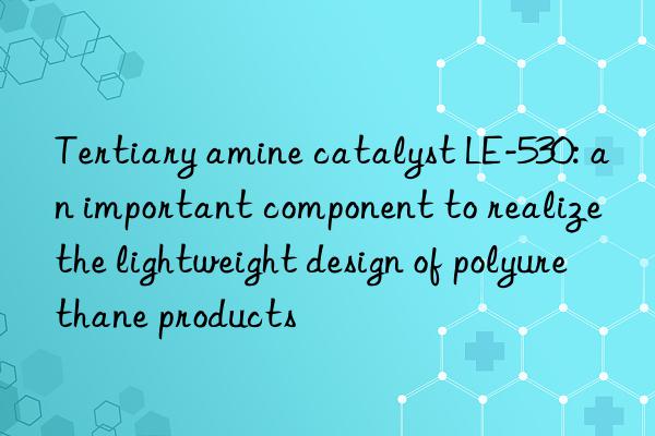 tertiary amine catalyst le-530: an important component to realize the lightweight design of polyurethane products