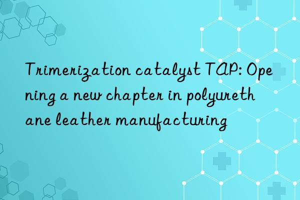 trimerization catalyst tap: opening a new chapter in polyurethane leather manufacturing