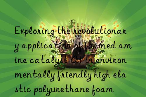 exploring the revolutionary application of foamed amine catalyst a1 in environmentally friendly high elastic polyurethane foam