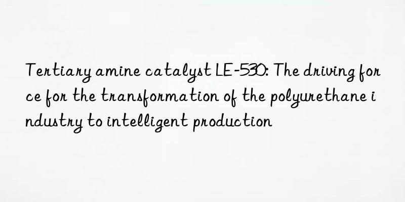 tertiary amine catalyst le-530: the driving force for the transformation of the polyurethane industry to intelligent production