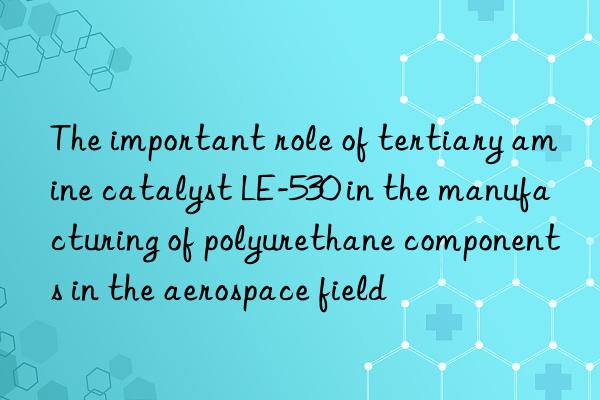 the important role of tertiary amine catalyst le-530 in the manufacturing of polyurethane components in the aerospace field