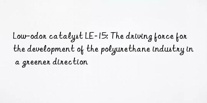 low-odor catalyst le-15: the driving force for the development of the polyurethane industry in a greener direction