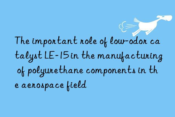 the important role of low-odor catalyst le-15 in the manufacturing of polyurethane components in the aerospace field