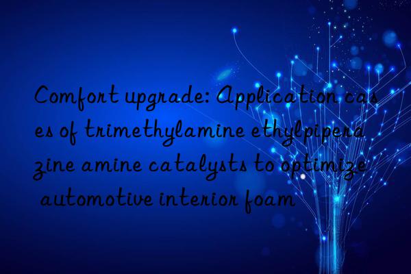 comfort upgrade: application cases of trimethylamine ethylpiperazine amine catalysts to optimize automotive interior foam