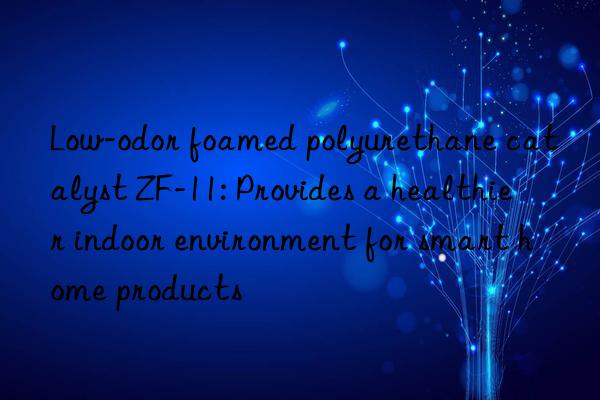 low-odor foamed polyurethane catalyst zf-11: provides a healthier indoor environment for smart home products