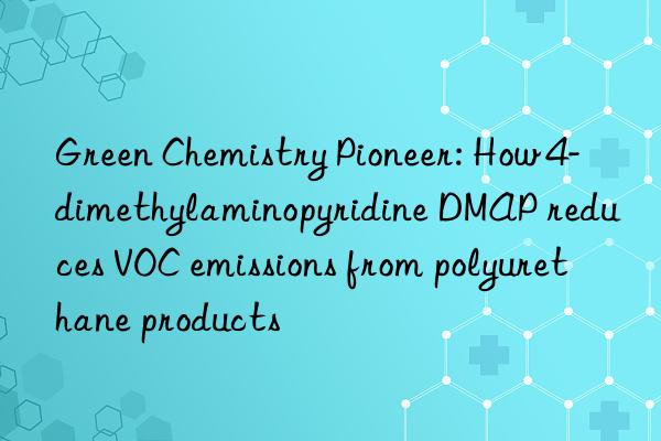 green chemistry pioneer: how 4-dimethylaminopyridine dmap reduces voc emissions from polyurethane products