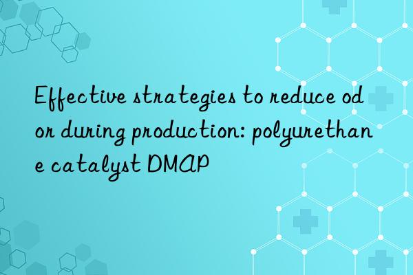 effective strategies to reduce odor during production: polyurethane catalyst dmap