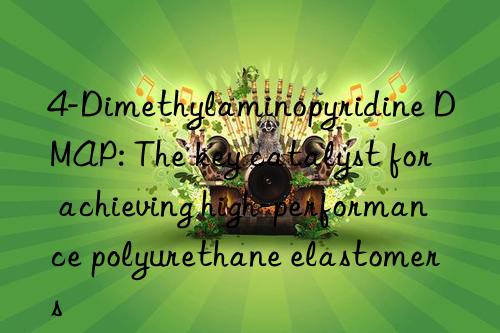 4-dimethylaminopyridine dmap: the key catalyst for achieving high-performance polyurethane elastomers