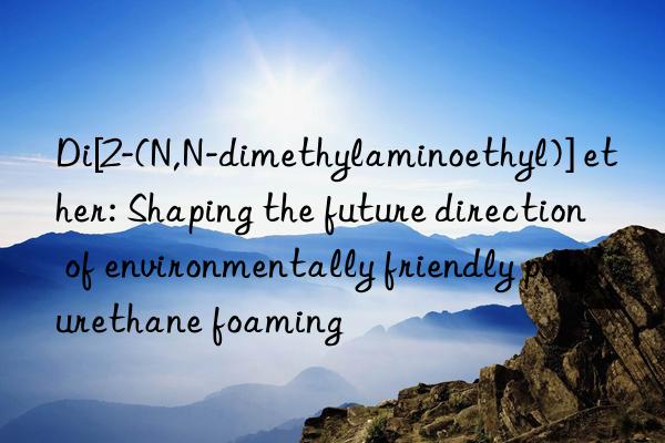 di[2-(n,n-dimethylaminoethyl)] ether: shaping the future direction of environmentally friendly polyurethane foaming