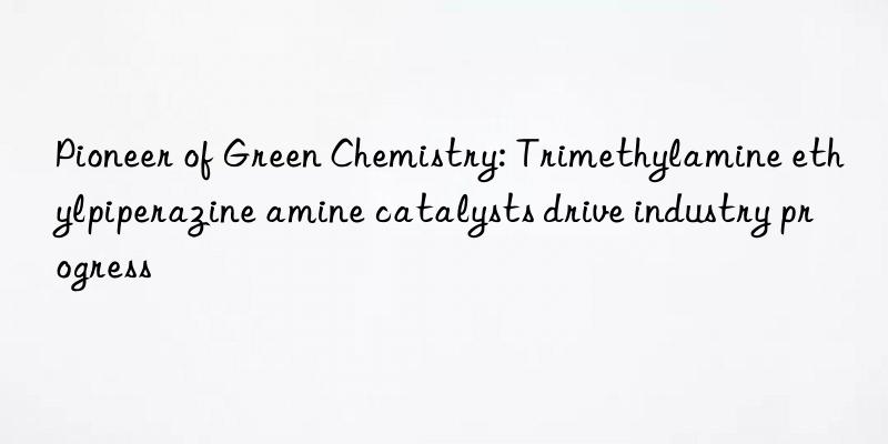 pioneer of green chemistry: trimethylamine ethylpiperazine amine catalysts drive industry progress