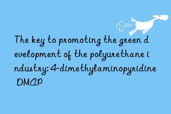 the key to promoting the green development of the polyurethane industry: 4-dimethylaminopyridine dmap