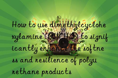 how to use dimethylcyclohexylamine (dmcha) to significantly enhance the softness and resilience of polyurethane products