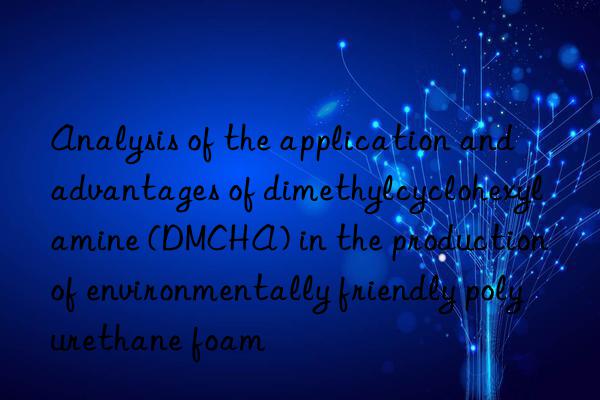 analysis of the application and advantages of dimethylcyclohexylamine (dmcha) in the production of environmentally friendly polyurethane foam