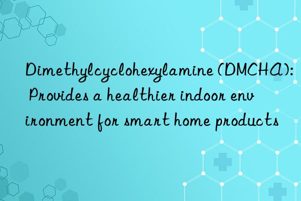 dimethylcyclohexylamine (dmcha): provides a healthier indoor environment for smart home products