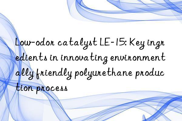 low-odor catalyst le-15: key ingredients in innovating environmentally friendly polyurethane production process
