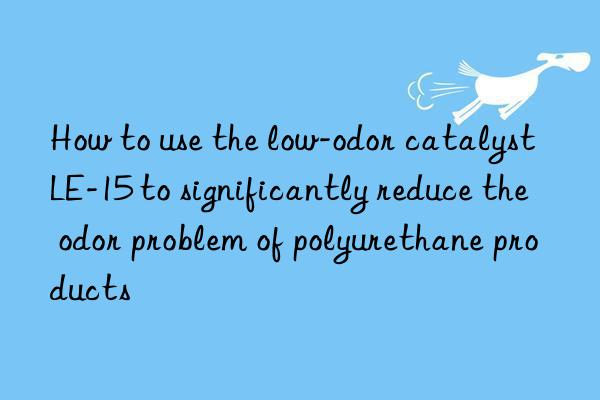 how to use the low-odor catalyst le-15 to significantly reduce the odor problem of polyurethane products