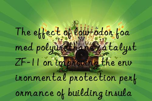 the effect of low-odor foamed polyurethane catalyst zf-11 on improving the environmental protection performance of building insulation materials