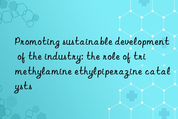 promoting sustainable development of the industry: the role of trimethylamine ethylpiperazine catalysts