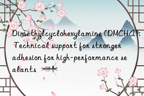 dimethylcyclohexylamine (dmcha): technical support for stronger adhesion for high-performance sealants