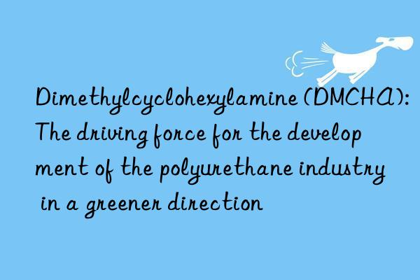 dimethylcyclohexylamine (dmcha): the driving force for the development of the polyurethane industry in a greener direction