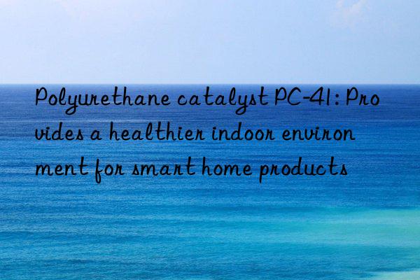polyurethane catalyst pc-41: provides a healthier indoor environment for smart home products