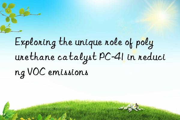 Exploring the unique role of polyurethane catalyst PC-41 in reducing VOC emissions