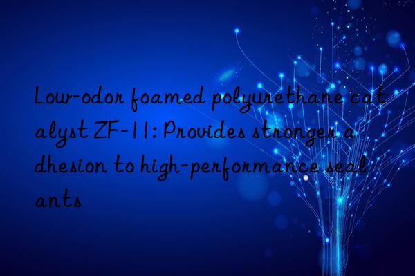 low-odor foamed polyurethane catalyst zf-11: provides stronger adhesion to high-performance sealants
