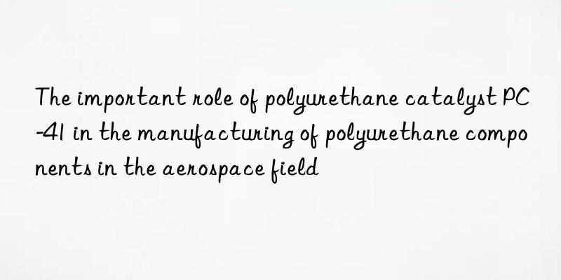 The important role of polyurethane catalyst PC-41 in the manufacturing of polyurethane components in the aerospace field