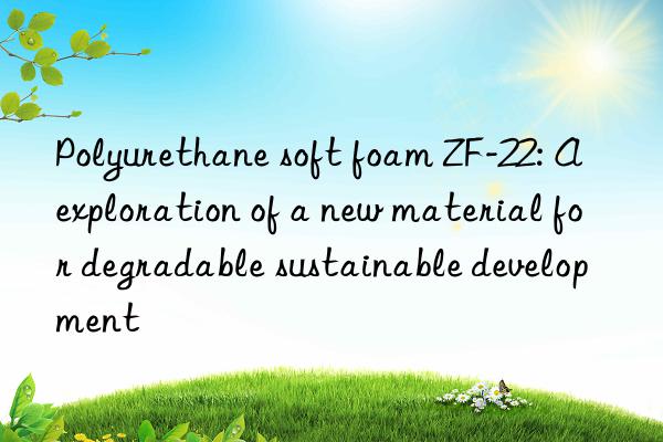 polyurethane soft foam zf-22: a exploration of a new material for degradable sustainable development