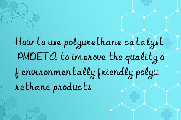 How to use polyurethane catalyst PMDETA to improve the quality of environmentally friendly polyurethane products