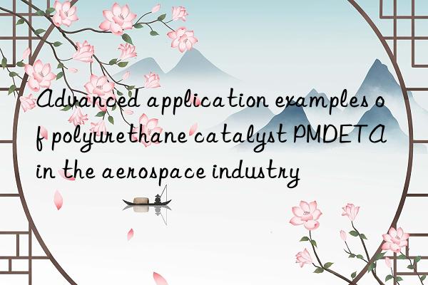 Advanced application examples of polyurethane catalyst PMDETA in the aerospace industry
