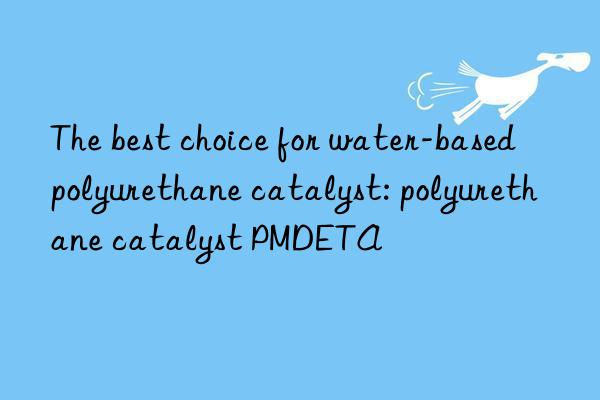 The best choice for water-based polyurethane catalyst: polyurethane catalyst PMDETA