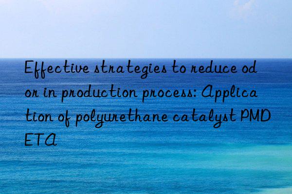 Effective strategies to reduce odor in production process: Application of polyurethane catalyst PMDETA