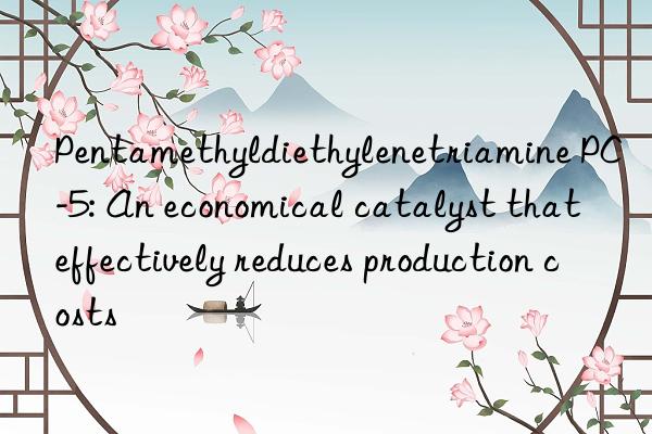 Pentamethyldiethylenetriamine PC-5: An economical catalyst that effectively reduces production costs