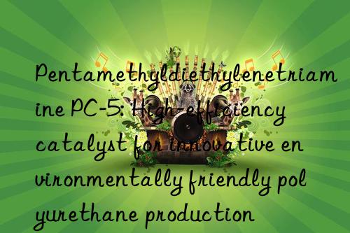 pentamethyldiethylenetriamine pc-5: high-efficiency catalyst for innovative environmentally friendly polyurethane production