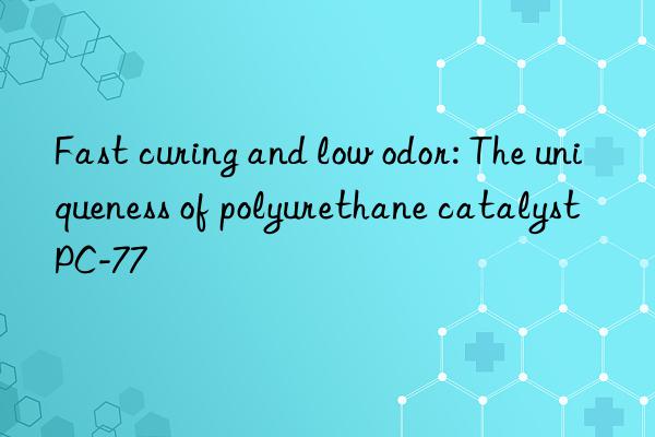 fast curing and low odor: the uniqueness of polyurethane catalyst pc-77
