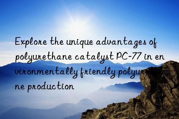 Explore the unique advantages of polyurethane catalyst PC-77 in environmentally friendly polyurethane production