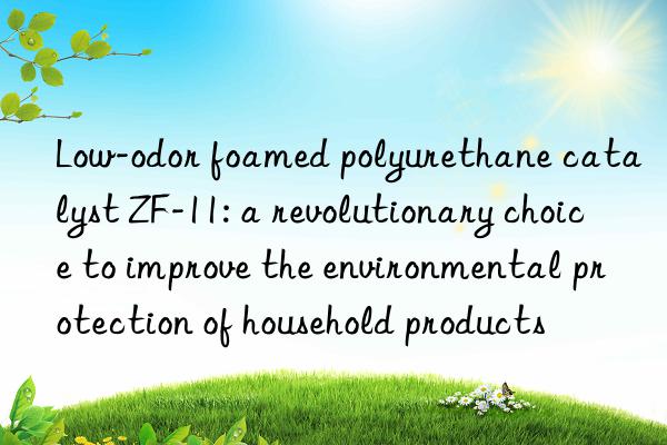 low-odor foamed polyurethane catalyst zf-11: a revolutionary choice to improve the environmental protection of household products