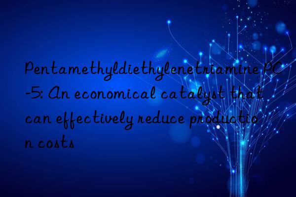 Pentamethyldiethylenetriamine PC-5: An economical catalyst that can effectively reduce production costs