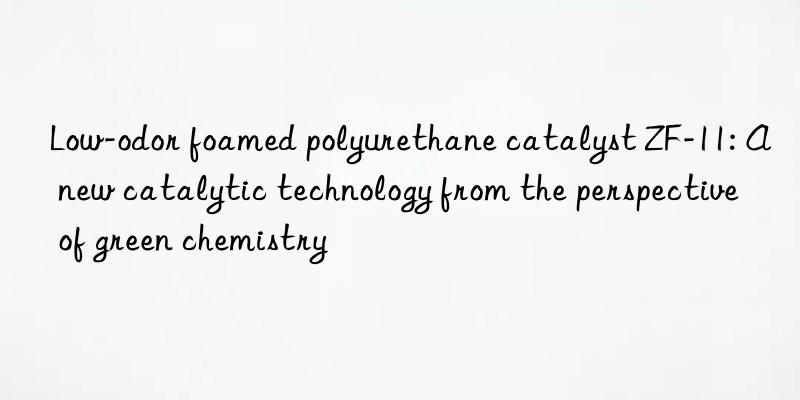 low-odor foamed polyurethane catalyst zf-11: a new catalytic technology from the perspective of green chemistry